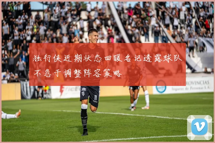 独行侠近期状态回暖名记透露球队不急于调整阵容策略