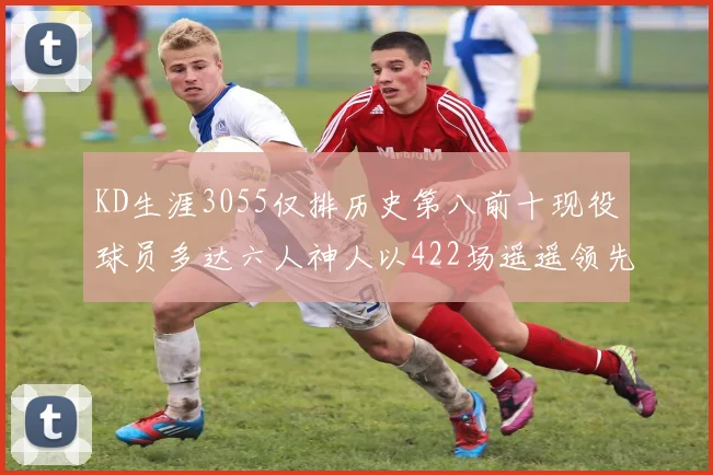 KD生涯3055仅排历史第八前十现役球员多达六人神人以422场遥遥领先