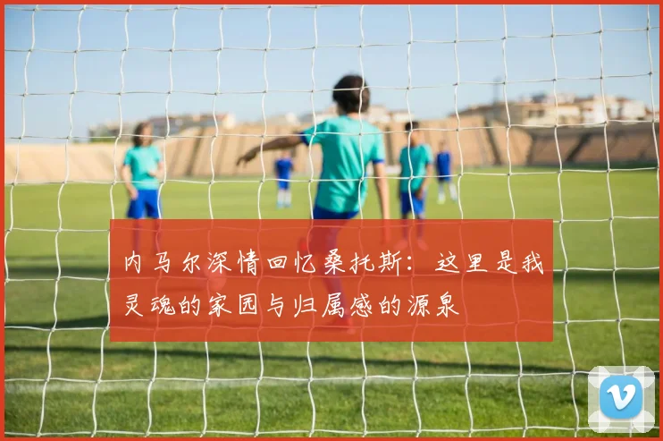 内马尔深情回忆桑托斯：这里是我灵魂的家园与归属感的源泉