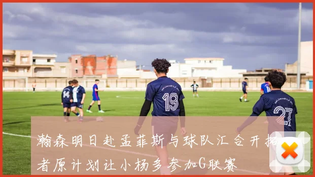 瀚森明日赴孟菲斯与球队汇合开拓者原计划让小杨多参加G联赛