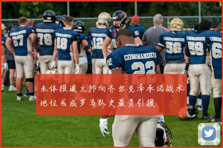 米体报道主帅向齐尔克泽承诺战术地位或成罗马队史最贵引援