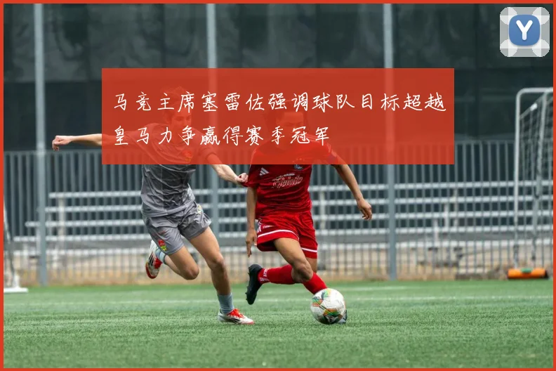 马竞主席塞雷佐强调球队目标超越皇马力争赢得赛季冠军