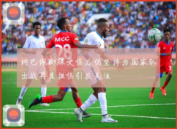 姆巴佩脚踝受伤后仍坚持为国家队出战再度扭伤引发关注