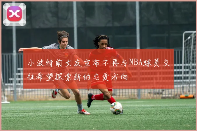 小波特前女友宣布不再与NBA球员交往希望探索新的恋爱方向