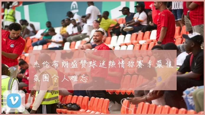 杰伦布朗盛赞球迷热情称赛季最佳氛围令人难忘