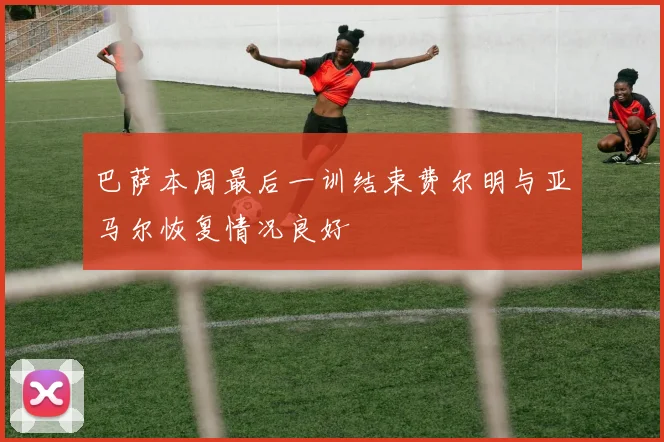 巴萨本周最后一训结束费尔明与亚马尔恢复情况良好