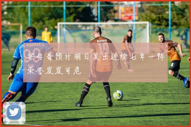 字母哥预计明日复出连续七年一阵荣誉岌岌可危