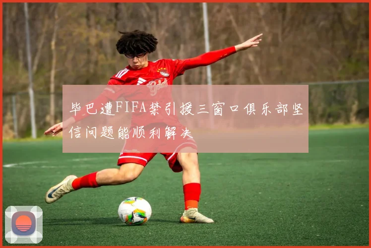 毕巴遭FIFA禁引援三窗口俱乐部坚信问题能顺利解决