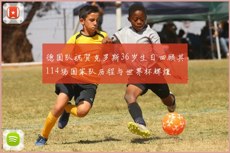 德国队祝贺克罗斯36岁生日回顾其114场国家队历程与世界杯辉煌