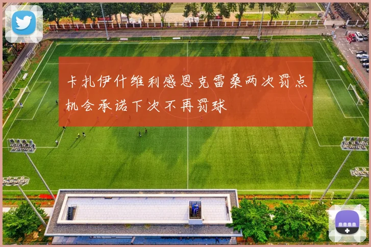 卡扎伊什维利感恩克雷桑两次罚点机会承诺下次不再罚球