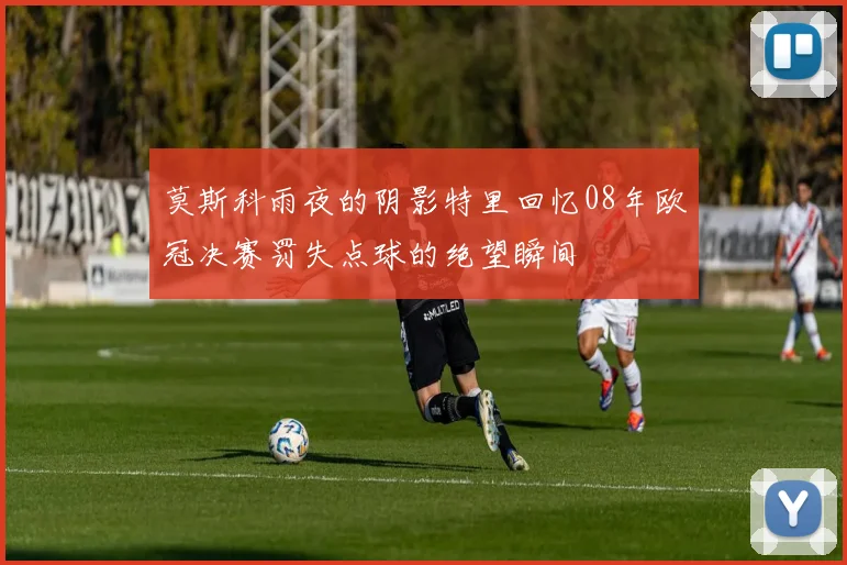 莫斯科雨夜的阴影特里回忆08年欧冠决赛罚失点球的绝望瞬间