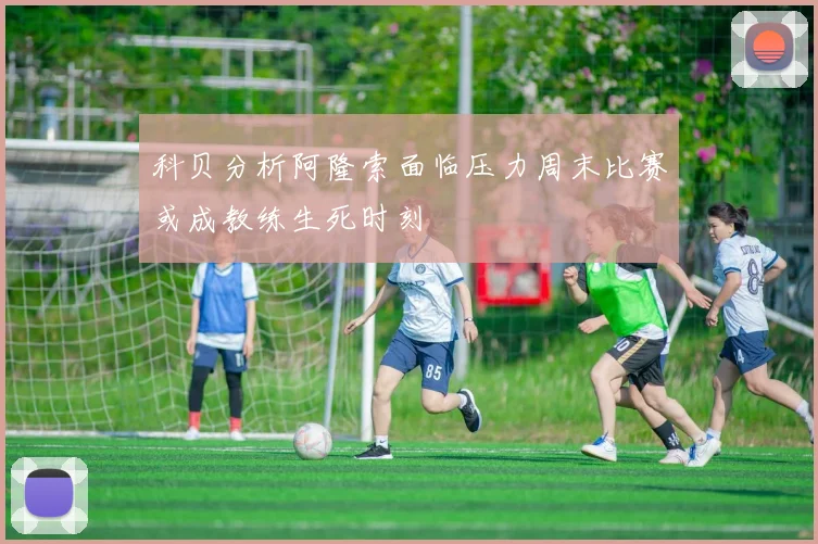 科贝分析阿隆索面临压力周末比赛或成教练生死时刻