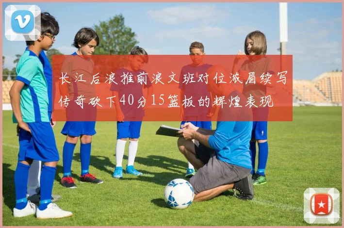 长江后浪推前浪文班对位浓眉续写传奇砍下40分15篮板的辉煌表现