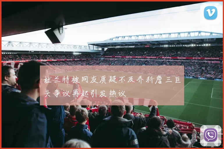 杜兰特被网友质疑不及乔科詹三巨头争议再起引发热议