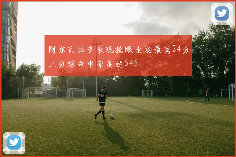 阿尔瓦拉多表现抢眼全场最高24分三分球命中率高达545