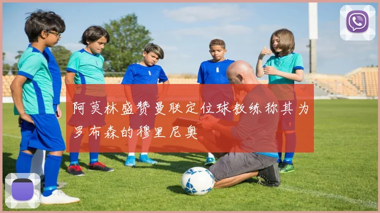 阿莫林盛赞曼联定位球教练称其为罗布森的穆里尼奥