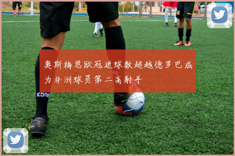奥斯梅恩欧冠进球数超越德罗巴成为非洲球员第二高射手