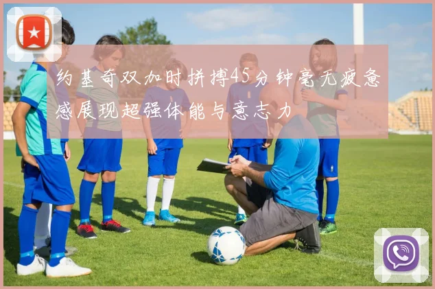 约基奇双加时拼搏45分钟毫无疲惫感展现超强体能与意志力