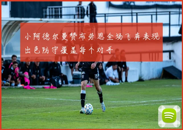 小阿德尔曼赞布劳恩全场飞奔表现出色防守覆盖每个对手