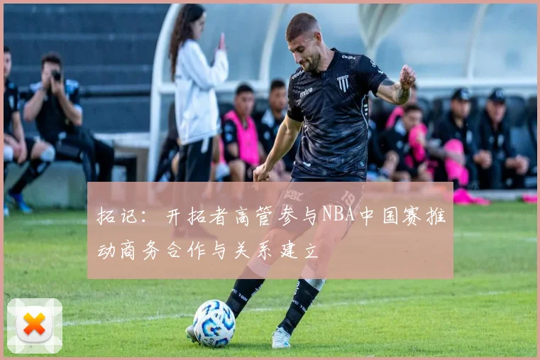 拓记：开拓者高管参与NBA中国赛推动商务合作与关系建立