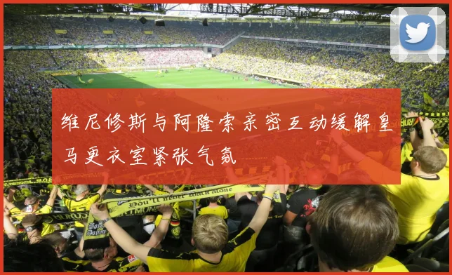 维尼修斯与阿隆索亲密互动缓解皇马更衣室紧张气氛