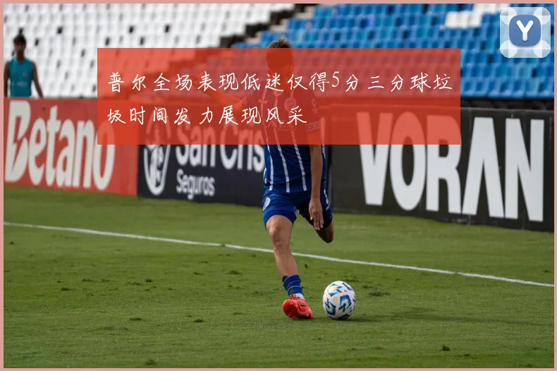 普尔全场表现低迷仅得5分三分球垃圾时间发力展现风采