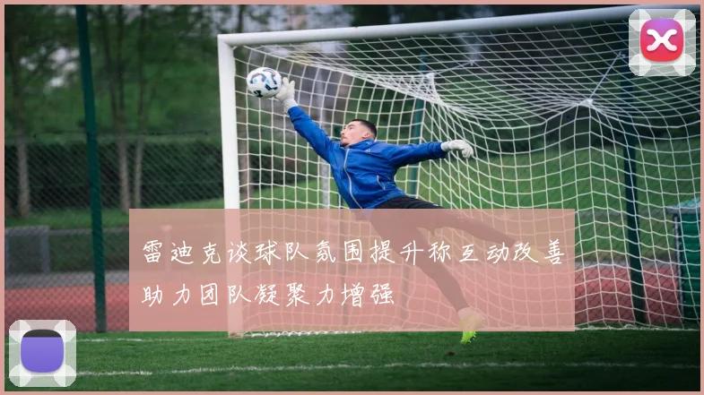 雷迪克谈球队氛围提升称互动改善助力团队凝聚力增强