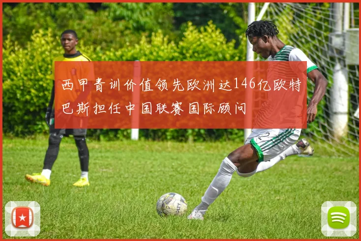西甲青训价值领先欧洲达146亿欧特巴斯担任中国联赛国际顾问