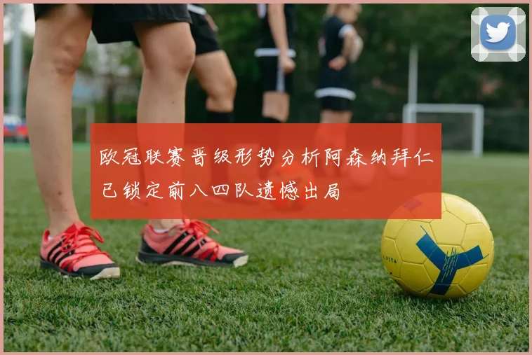 欧冠联赛晋级形势分析阿森纳拜仁已锁定前八四队遗憾出局