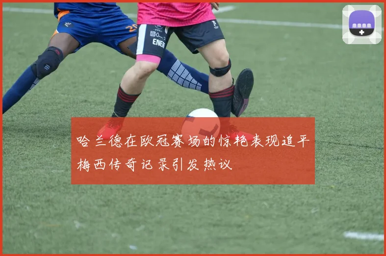 哈兰德在欧冠赛场的惊艳表现追平梅西传奇记录引发热议