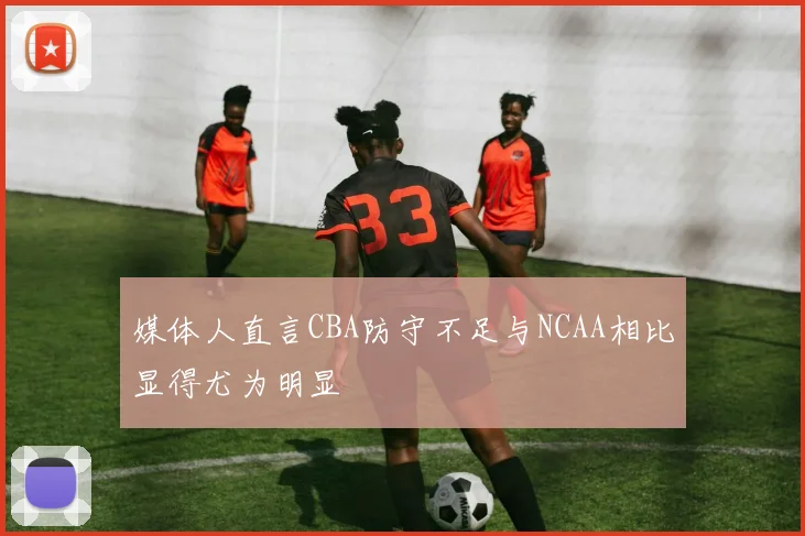 媒体人直言CBA防守不足与NCAA相比显得尤为明显