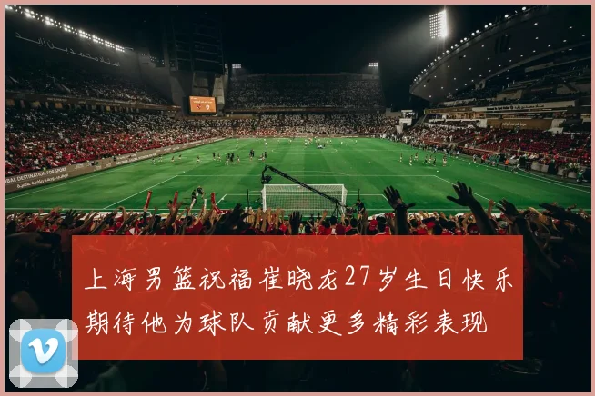 上海男篮祝福崔晓龙27岁生日快乐期待他为球队贡献更多精彩表现