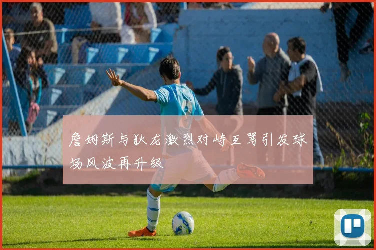 詹姆斯与狄龙激烈对峙互骂引发球场风波再升级