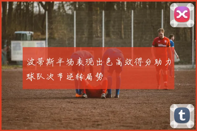 波蒂斯半场表现出色高效得分助力球队次节逆转局势