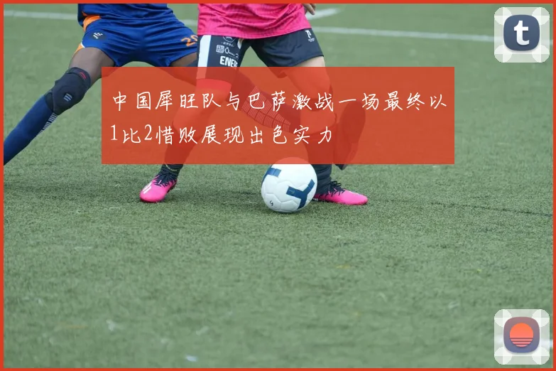 中国犀旺队与巴萨激战一场最终以1比2惜败展现出色实力